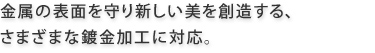 金属の表面を守り新しい美を創造する、さまざまな鍍金加工に対応。